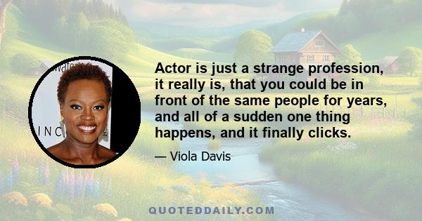 Actor is just a strange profession, it really is, that you could be in front of the same people for years, and all of a sudden one thing happens, and it finally clicks.