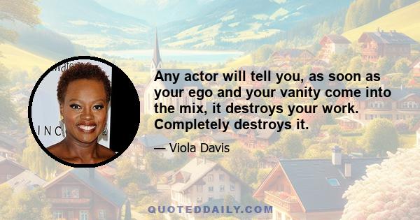 Any actor will tell you, as soon as your ego and your vanity come into the mix, it destroys your work. Completely destroys it.