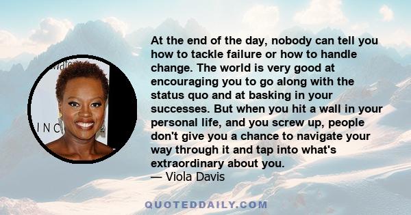 At the end of the day, nobody can tell you how to tackle failure or how to handle change. The world is very good at encouraging you to go along with the status quo and at basking in your successes.