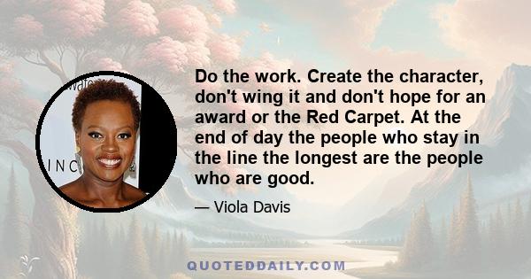 Do the work. Create the character, don't wing it and don't hope for an award or the Red Carpet. At the end of day the people who stay in the line the longest are the people who are good.