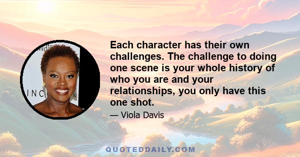 Each character has their own challenges. The challenge to doing one scene is your whole history of who you are and your relationships, you only have this one shot.