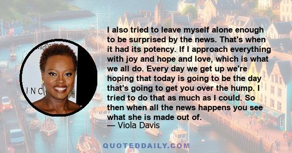 I also tried to leave myself alone enough to be surprised by the news. That's when it had its potency. If I approach everything with joy and hope and love, which is what we all do. Every day we get up we're hoping that