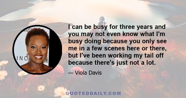 I can be busy for three years and you may not even know what I'm busy doing because you only see me in a few scenes here or there, but I've been working my tail off because there's just not a lot.