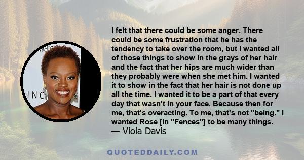 I felt that there could be some anger. There could be some frustration that he has the tendency to take over the room, but I wanted all of those things to show in the grays of her hair and the fact that her hips are