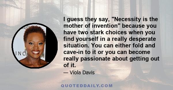 I guess they say, Necessity is the mother of invention because you have two stark choices when you find yourself in a really desperate situation. You can either fold and cave-in to it or you can become really passionate 