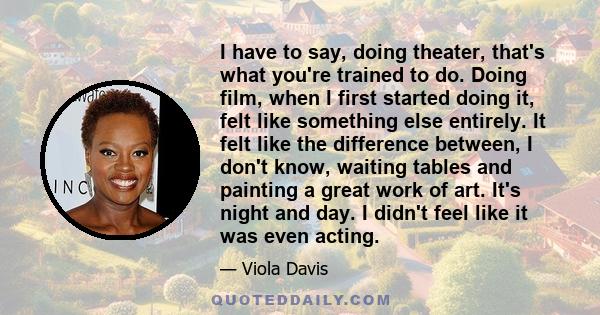 I have to say, doing theater, that's what you're trained to do. Doing film, when I first started doing it, felt like something else entirely. It felt like the difference between, I don't know, waiting tables and