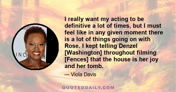 I really want my acting to be definitive a lot of times, but I must feel like in any given moment there is a lot of things going on with Rose. I kept telling Denzel [Washington] throughout filming [Fences] that the