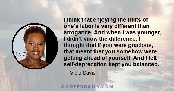 I think that enjoying the fruits of one's labor is very different than arrogance. And when I was younger, I didn't know the difference. I thought that if you were gracious, that meant that you somehow were getting ahead 