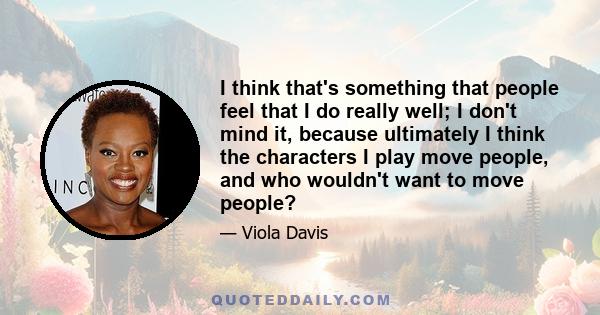 I think that's something that people feel that I do really well; I don't mind it, because ultimately I think the characters I play move people, and who wouldn't want to move people?