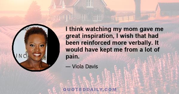 I think watching my mom gave me great inspiration, I wish that had been reinforced more verbally. It would have kept me from a lot of pain.