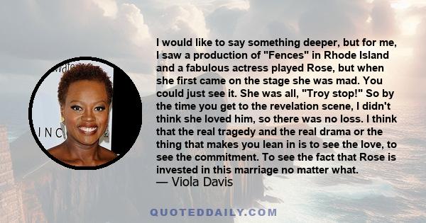 I would like to say something deeper, but for me, I saw a production of Fences in Rhode Island and a fabulous actress played Rose, but when she first came on the stage she was mad. You could just see it. She was all,