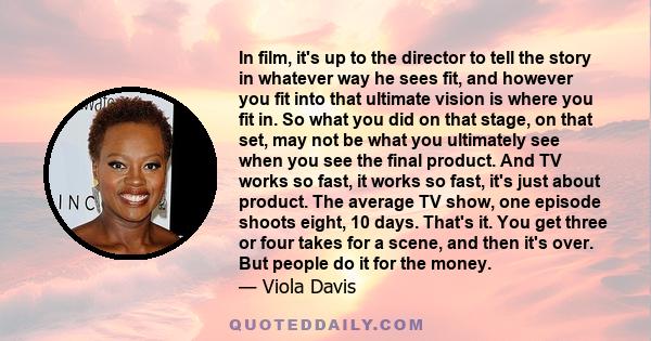 In film, it's up to the director to tell the story in whatever way he sees fit, and however you fit into that ultimate vision is where you fit in. So what you did on that stage, on that set, may not be what you