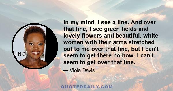 In my mind, I see a line. And over that line, I see green fields and lovely flowers and beautiful, white women with their arms stretched out to me over that line, but I can't seem to get there no how. I can't seem to