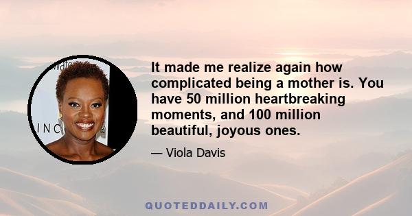 It made me realize again how complicated being a mother is. You have 50 million heartbreaking moments, and 100 million beautiful, joyous ones.