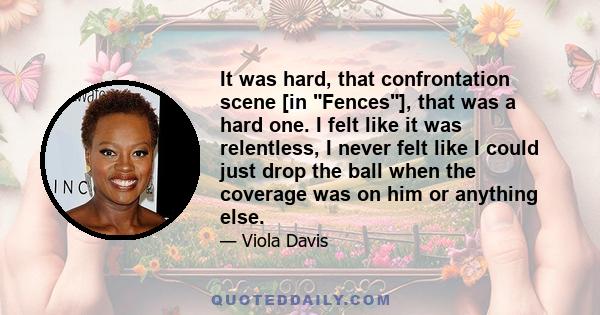 It was hard, that confrontation scene [in Fences], that was a hard one. I felt like it was relentless, I never felt like I could just drop the ball when the coverage was on him or anything else.