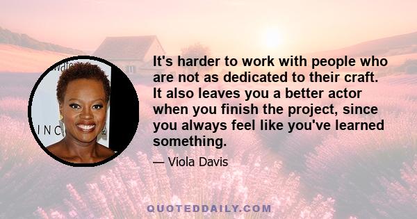 It's harder to work with people who are not as dedicated to their craft. It also leaves you a better actor when you finish the project, since you always feel like you've learned something.