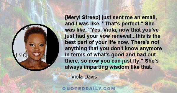 [Meryl Streep] just sent me an email, and I was like, That's perfect. She was like, Yes, Viola, now that you've just had your vow renewal...this is the best part of your life now. There's not anything that you don't