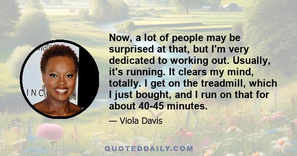 Now, a lot of people may be surprised at that, but I'm very dedicated to working out. Usually, it's running. It clears my mind, totally. I get on the treadmill, which I just bought, and I run on that for about 40-45