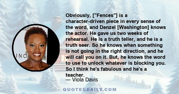 Obviously, [Fences] is a character-driven piece in every sense of the word, and Denzel [Washington] knows the actor. He gave us two weeks of rehearsal. He is a truth teller, and he is a truth seer. So he knows when