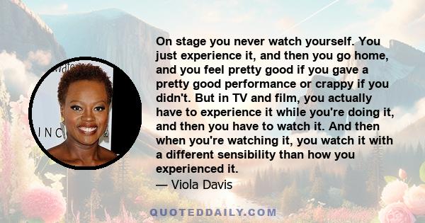 On stage you never watch yourself. You just experience it, and then you go home, and you feel pretty good if you gave a pretty good performance or crappy if you didn't. But in TV and film, you actually have to