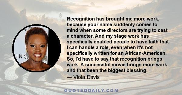 Recognition has brought me more work, because your name suddenly comes to mind when some directors are trying to cast a character. And my stage work has specifically enabled people to have faith that I can handle a