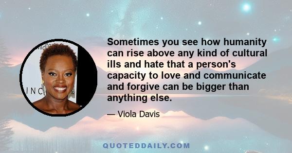 Sometimes you see how humanity can rise above any kind of cultural ills and hate that a person's capacity to love and communicate and forgive can be bigger than anything else.