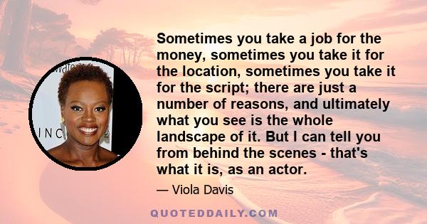 Sometimes you take a job for the money, sometimes you take it for the location, sometimes you take it for the script; there are just a number of reasons, and ultimately what you see is the whole landscape of it. But I