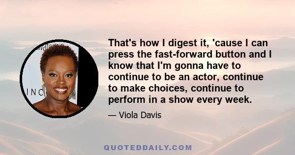 That's how I digest it, 'cause I can press the fast-forward button and I know that I'm gonna have to continue to be an actor, continue to make choices, continue to perform in a show every week.