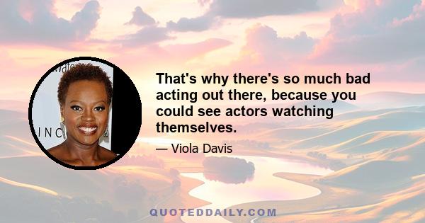 That's why there's so much bad acting out there, because you could see actors watching themselves.