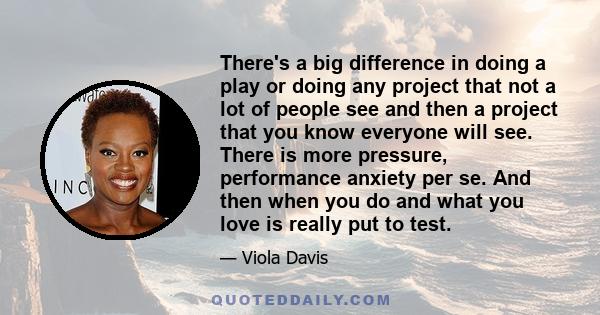 There's a big difference in doing a play or doing any project that not a lot of people see and then a project that you know everyone will see. There is more pressure, performance anxiety per se. And then when you do and 