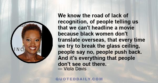 We know the road of lack of recognition, of people telling us that we can't headline a movie because black women don't translate overseas, that every time we try to break the glass ceiling, people say no, people push