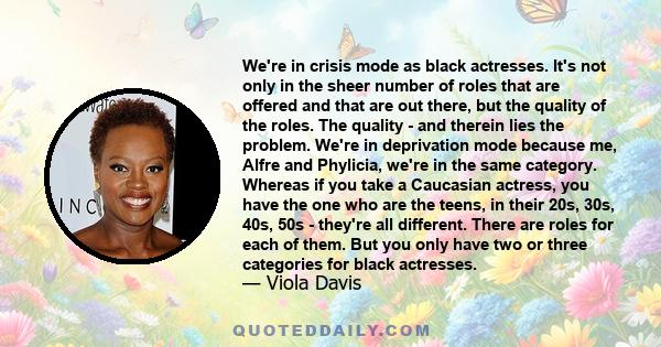 We're in crisis mode as black actresses. It's not only in the sheer number of roles that are offered and that are out there, but the quality of the roles. The quality - and therein lies the problem. We're in deprivation 