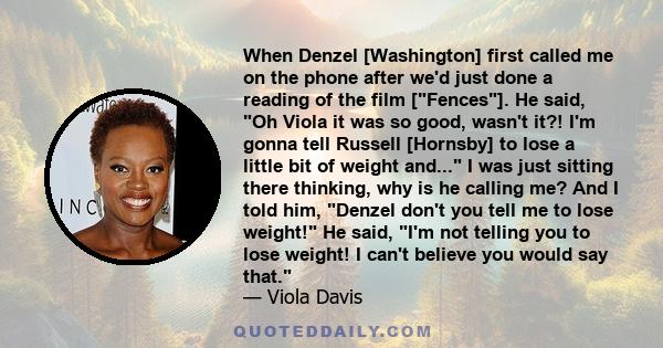 When Denzel [Washington] first called me on the phone after we'd just done a reading of the film [Fences]. He said, Oh Viola it was so good, wasn't it?! I'm gonna tell Russell [Hornsby] to lose a little bit of weight