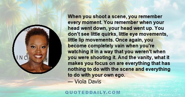 When you shoot a scene, you remember every moment. You remember when your head went down, your head went up. You don't see little quirks, little eye movements, little lip movements. Once again, you become completely