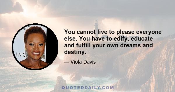 You cannot live to please everyone else. You have to edify, educate and fulfill your own dreams and destiny.