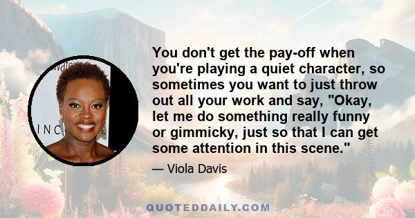 You don't get the pay-off when you're playing a quiet character, so sometimes you want to just throw out all your work and say, Okay, let me do something really funny or gimmicky, just so that I can get some attention