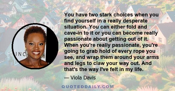 You have two stark choices when you find yourself in a really desperate situation. You can either fold and cave-in to it or you can become really passionate about getting out of it. When you're really passionate, you're 