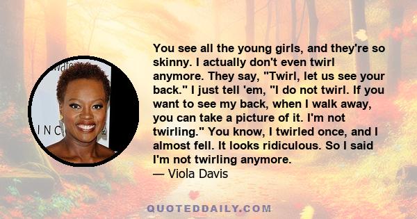 You see all the young girls, and they're so skinny. I actually don't even twirl anymore. They say, Twirl, let us see your back. I just tell 'em, I do not twirl. If you want to see my back, when I walk away, you can take 