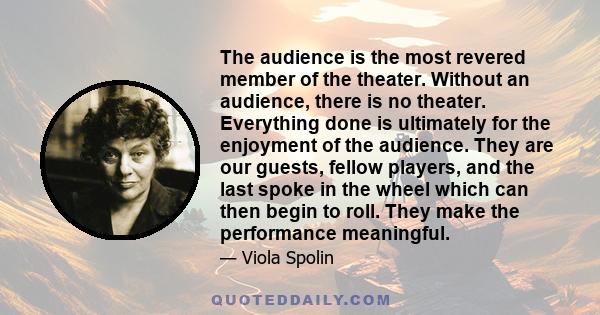 The audience is the most revered member of the theater. Without an audience, there is no theater. Everything done is ultimately for the enjoyment of the audience. They are our guests, fellow players, and the last spoke