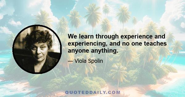 We learn through experience and experiencing, and no one teaches anyone anything.