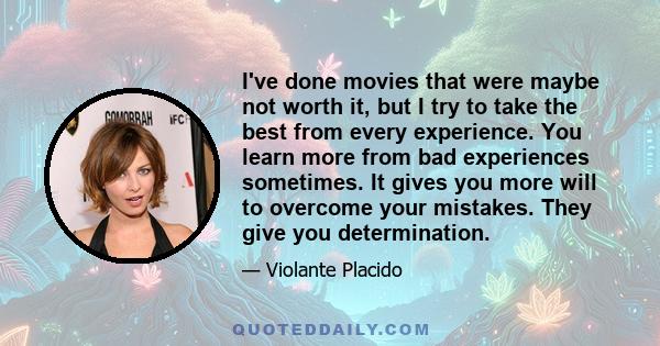 I've done movies that were maybe not worth it, but I try to take the best from every experience. You learn more from bad experiences sometimes. It gives you more will to overcome your mistakes. They give you