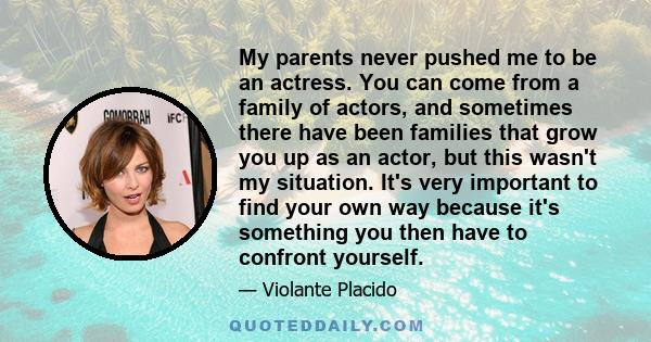 My parents never pushed me to be an actress. You can come from a family of actors, and sometimes there have been families that grow you up as an actor, but this wasn't my situation. It's very important to find your own