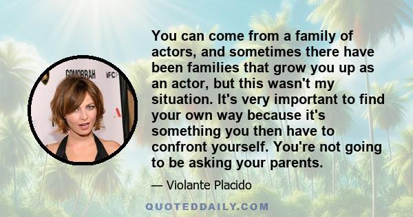 You can come from a family of actors, and sometimes there have been families that grow you up as an actor, but this wasn't my situation. It's very important to find your own way because it's something you then have to