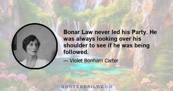 Bonar Law never led his Party. He was always looking over his shoulder to see if he was being followed.