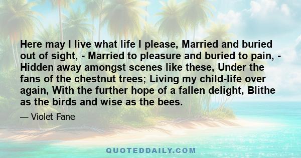 Here may I live what life I please, Married and buried out of sight, - Married to pleasure and buried to pain, - Hidden away amongst scenes like these, Under the fans of the chestnut trees; Living my child-life over