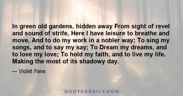 In green old gardens, hidden away From sight of revel and sound of strife, Here I have leisure to breathe and move, And to do my work in a nobler way; To sing my songs, and to say my say; To Dream my dreams, and to love 