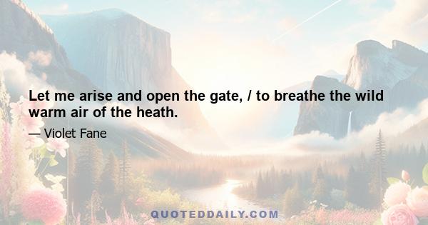 Let me arise and open the gate, / to breathe the wild warm air of the heath.