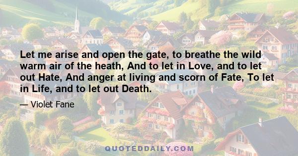 Let me arise and open the gate, to breathe the wild warm air of the heath, And to let in Love, and to let out Hate, And anger at living and scorn of Fate, To let in Life, and to let out Death.