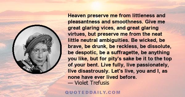 Heaven preserve me from littleness and pleasantness and smoothness. Give me great glaring vices, and great glaring virtues, but preserve me from the neat little neutral ambiguities. Be wicked, be brave, be drunk, be