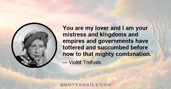 You are my lover and I am your mistress and kingdoms and empires and governments have tottered and succumbed before now to that mighty combination.